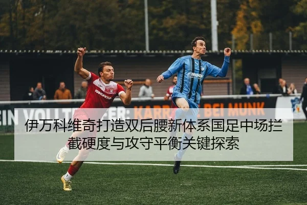 伊万科维奇打造双后腰新体系国足中场拦截硬度与攻守平衡关键探索