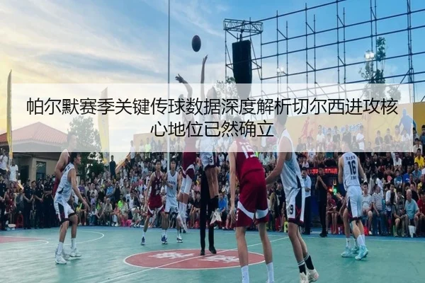 帕尔默赛季关键传球数据深度解析切尔西进攻核心地位已然确立