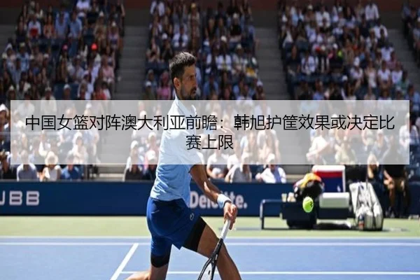 中国女篮对阵澳大利亚前瞻：韩旭护筐效果或决定比赛上限